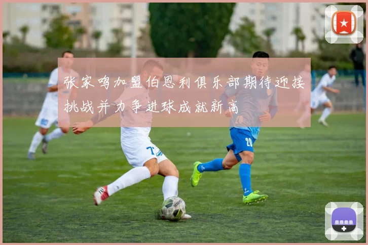 张家鸣加盟伯恩利俱乐部期待迎接挑战并力争进球成就新高