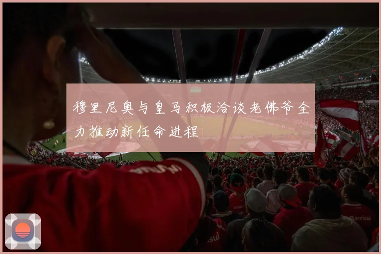 穆里尼奥与皇马积极洽谈老佛爷全力推动新任命进程