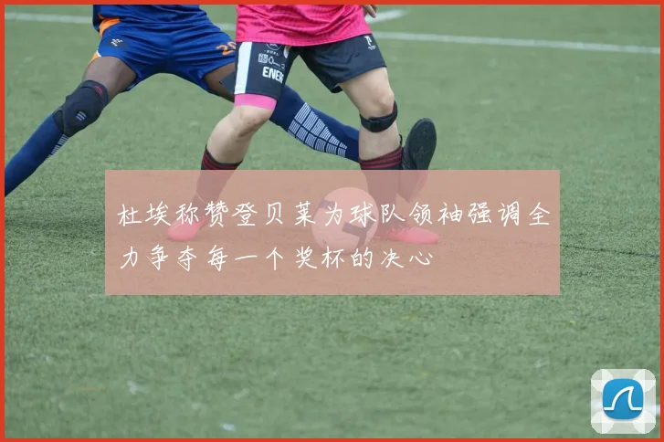 杜埃称赞登贝莱为球队领袖强调全力争夺每一个奖杯的决心