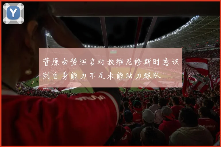 菅原由势坦言对抗维尼修斯时意识到自身能力不足未能助力球队