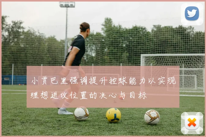小贾巴里强调提升控球能力以实现理想进攻位置的决心与目标