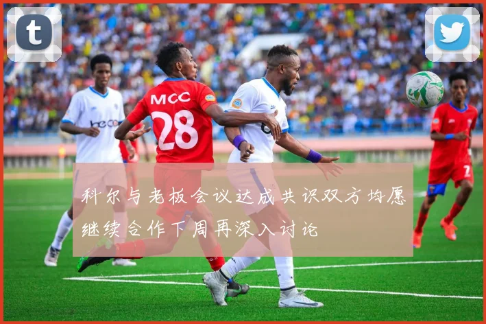 科尔与老板会议达成共识双方均愿继续合作下周再深入讨论