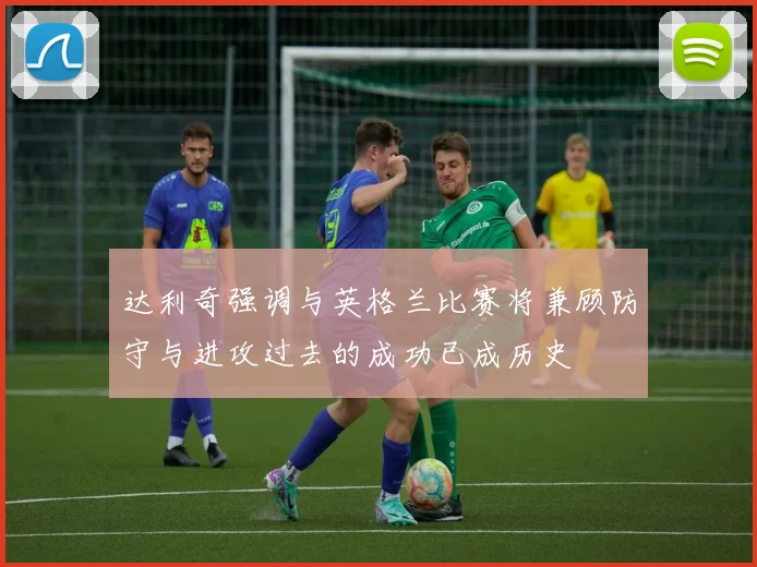 达利奇强调与英格兰比赛将兼顾防守与进攻过去的成功已成历史