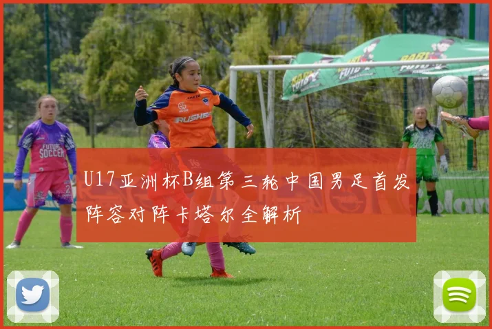 U17亚洲杯B组第三轮中国男足首发阵容对阵卡塔尔全解析