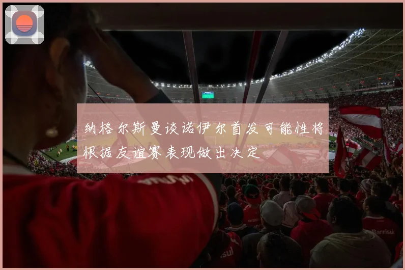 纳格尔斯曼谈诺伊尔首发可能性将根据友谊赛表现做出决定