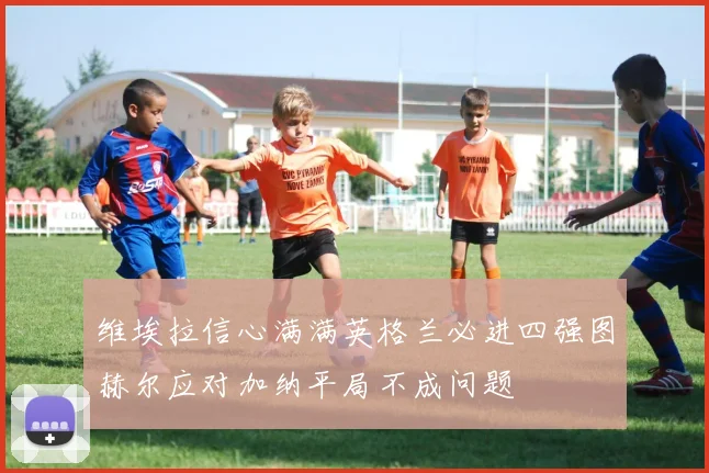 维埃拉信心满满英格兰必进四强图赫尔应对加纳平局不成问题