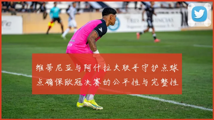 维蒂尼亚与阿什拉夫联手守护点球点确保欧冠决赛的公平性与完整性
