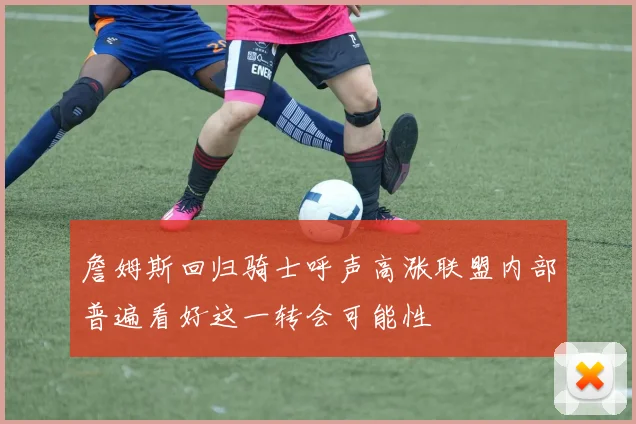 詹姆斯回归骑士呼声高涨联盟内部普遍看好这一转会可能性