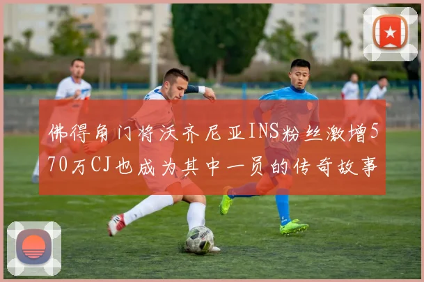 佛得角门将沃齐尼亚INS粉丝激增570万CJ也成为其中一员的传奇故事