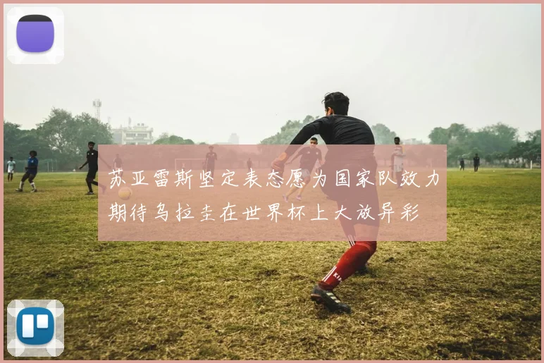 苏亚雷斯坚定表态愿为国家队效力期待乌拉圭在世界杯上大放异彩