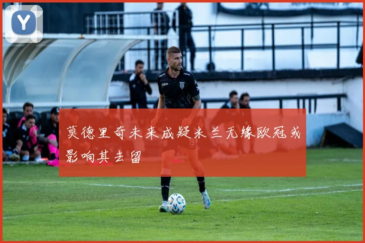 莫德里奇未来成疑米兰无缘欧冠或影响其去留