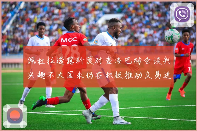 佩杜拉透露科莫对查洛巴转会谈判兴趣不大国米仍在积极推动交易进程