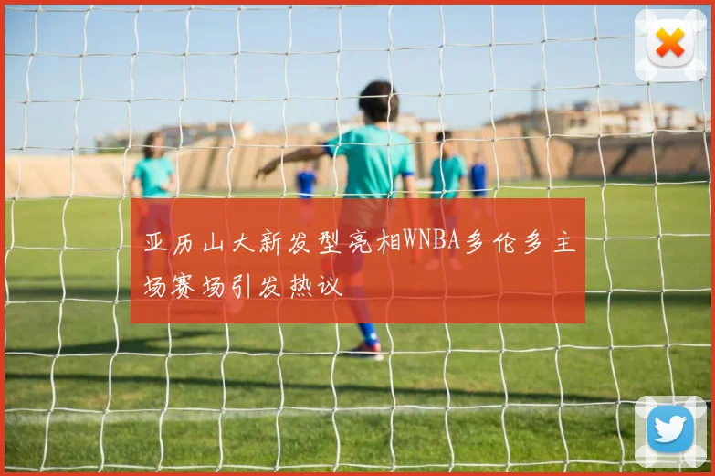 亚历山大新发型亮相WNBA多伦多主场赛场引发热议