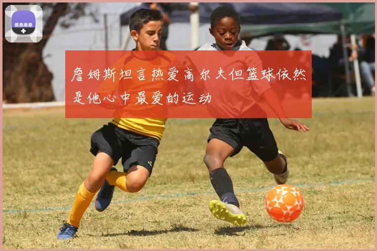 詹姆斯坦言热爱高尔夫但篮球依然是他心中最爱的运动