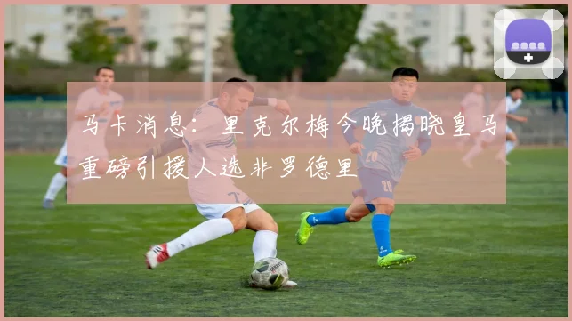 马卡消息：里克尔梅今晚揭晓皇马重磅引援人选非罗德里