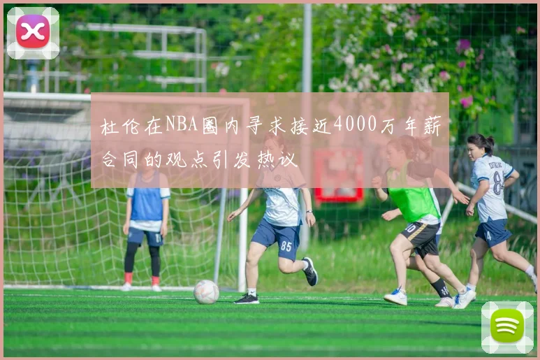 杜伦在NBA圈内寻求接近4000万年薪合同的观点引发热议