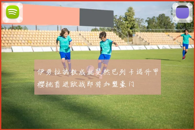 伊劳拉执教成就斐然巴列卡诺升甲樱桃首进欧战即将加盟豪门
