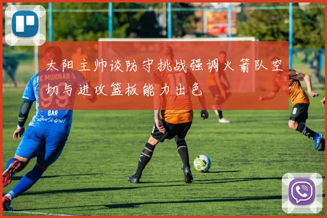 太阳主帅谈防守挑战强调火箭队空切与进攻篮板能力出色