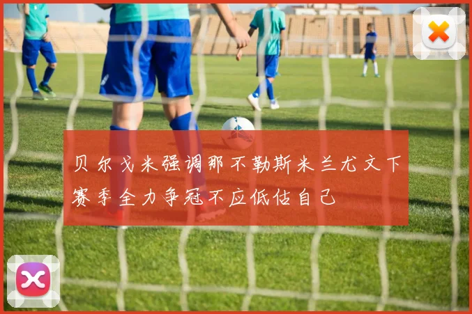 贝尔戈米强调那不勒斯米兰尤文下赛季全力争冠不应低估自己