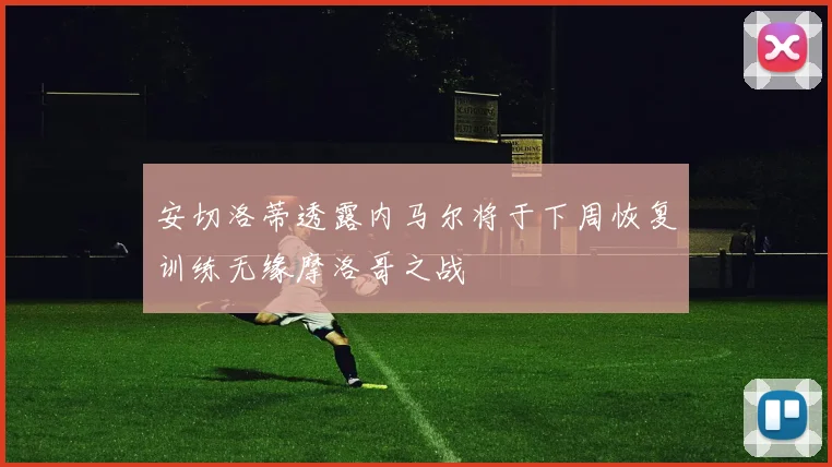 安切洛蒂透露内马尔将于下周恢复训练无缘摩洛哥之战