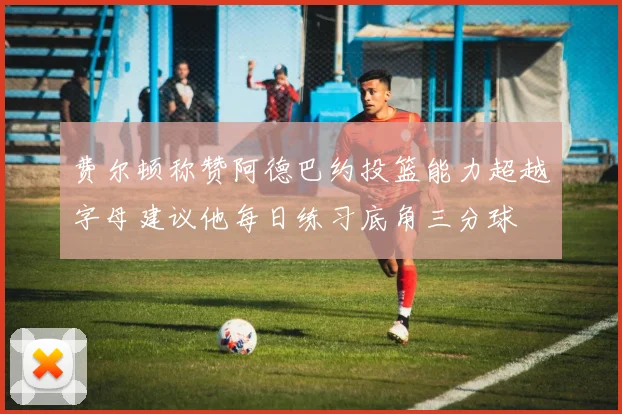 费尔顿称赞阿德巴约投篮能力超越字母建议他每日练习底角三分球