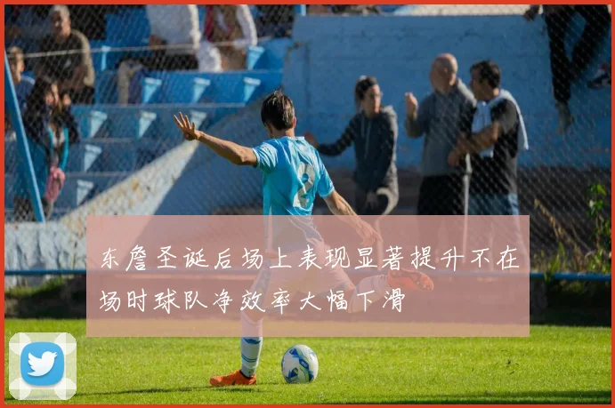 东詹圣诞后场上表现显著提升不在场时球队净效率大幅下滑