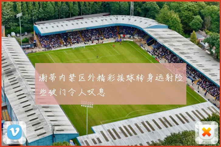 谢蒂内禁区外精彩接球转身远射险些破门令人叹息