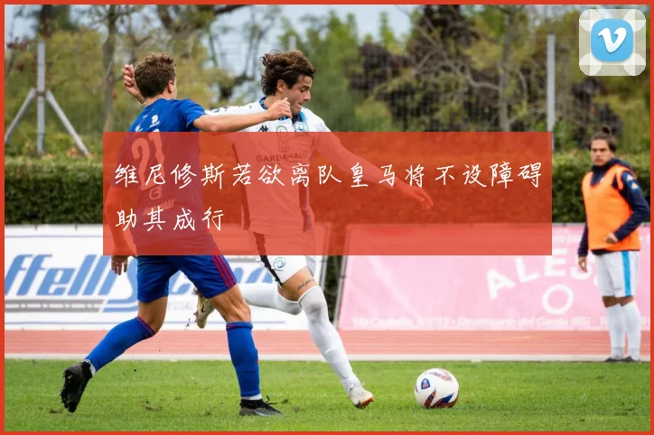 维尼修斯若欲离队皇马将不设障碍助其成行
