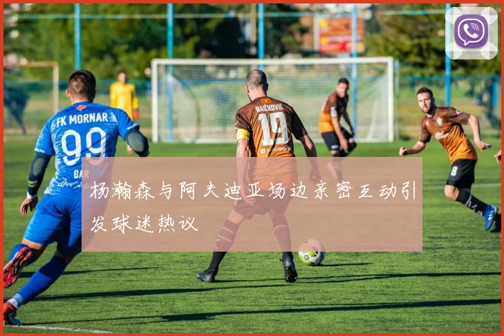 杨瀚森与阿夫迪亚场边亲密互动引发球迷热议