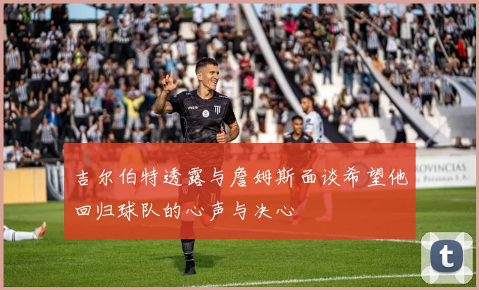 吉尔伯特透露与詹姆斯面谈希望他回归球队的心声与决心