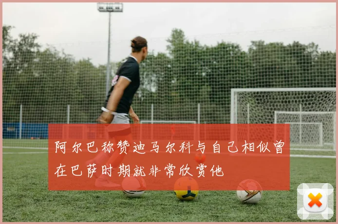 阿尔巴称赞迪马尔科与自己相似曾在巴萨时期就非常欣赏他